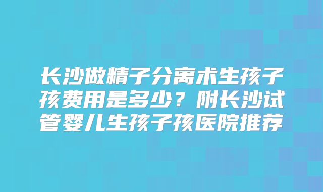 长沙做精子分离术生孩子孩费用是多少？附长沙试管婴儿生孩子孩医院推荐