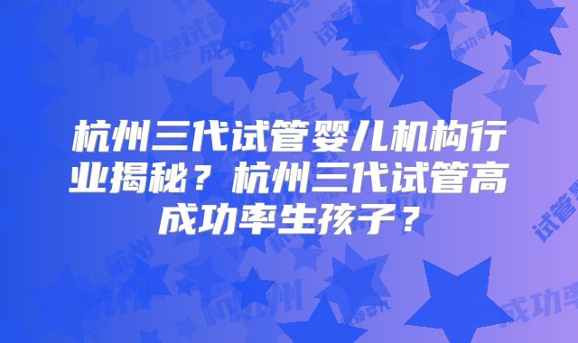 杭州三代试管婴儿机构行业揭秘？杭州三代试管高成功率生孩子？