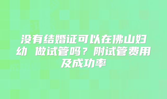 没有结婚证可以在佛山妇幼 做试管吗?附试管费用及成功率