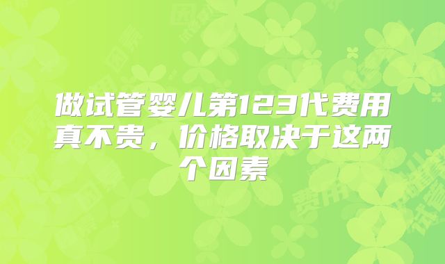 做试管婴儿第123代费用真不贵,价格取决于这两个因素