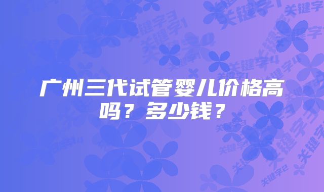 广州三代试管婴儿价格高吗？多少钱？