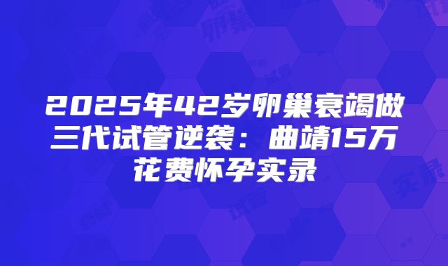 2025年42岁卵巢衰竭做三代试管逆袭：曲靖15万花费怀孕实录