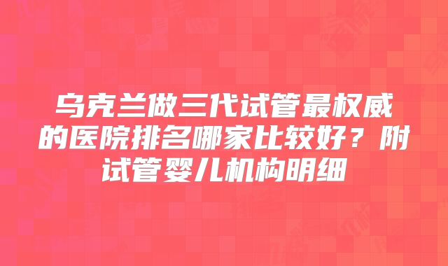 乌克兰做三代试管最权威的医院排名哪家比较好？附试管婴儿机构明细