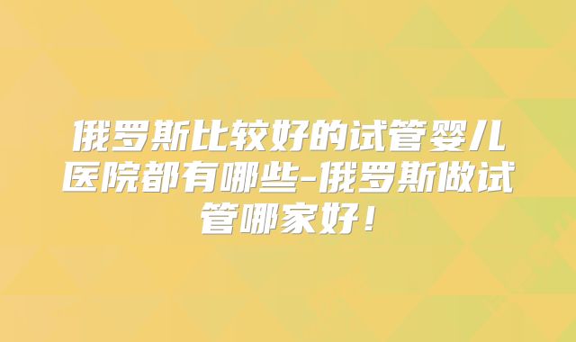 俄罗斯比较好的试管婴儿医院都有哪些-俄罗斯做试管哪家好!