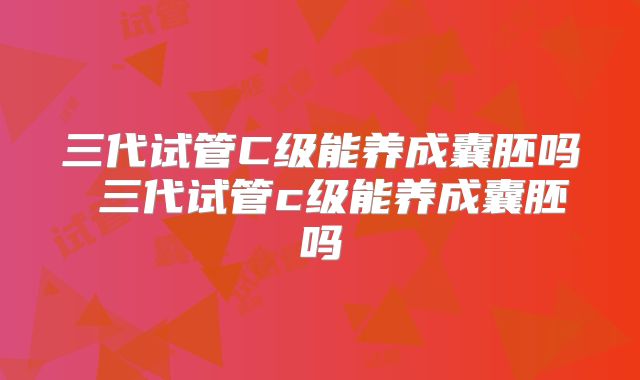 三代试管C级能养成囊胚吗 三代试管c级能养成囊胚吗