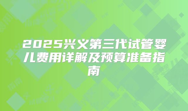 2025兴义第三代试管婴儿费用详解及预算准备指南