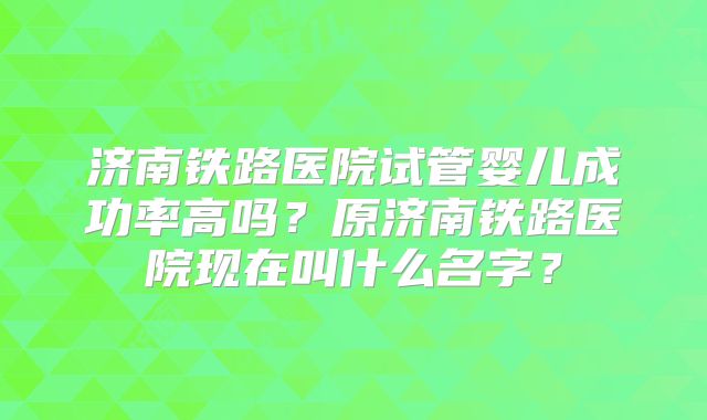 济南铁路医院试管婴儿成功率高吗?原济南铁路医院现在叫什么名字?