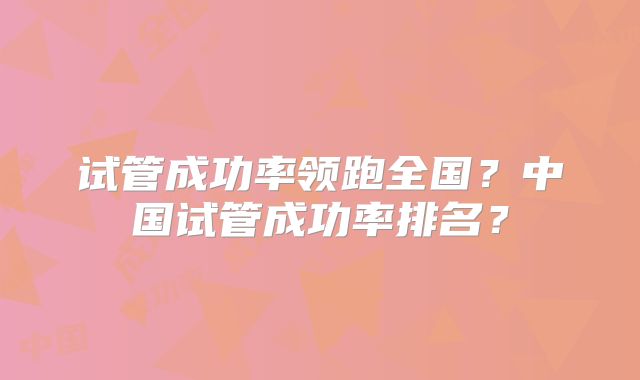 试管成功率领跑全国?中国试管成功率排名?