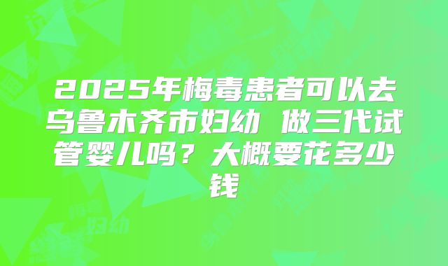 2025年梅毒患者可以去乌鲁木齐市妇幼 做三代试管婴儿吗?大概要花多少钱
