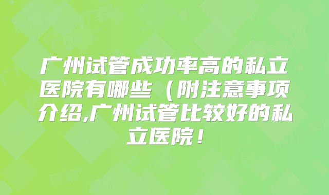 广州试管成功率高的私立医院有哪些（附注意事项介绍,广州试管比较好的私立医院！