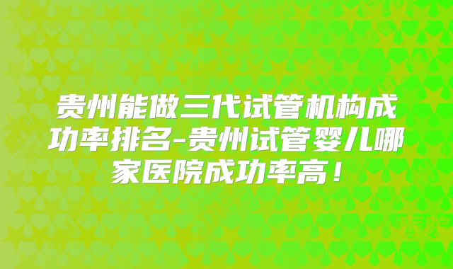 贵州能做三代试管机构成功率排名-贵州试管婴儿哪家医院成功率高！