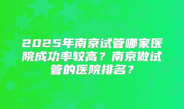 2025年南京试管哪家医院成功率较高？南京做试管的医院排名？