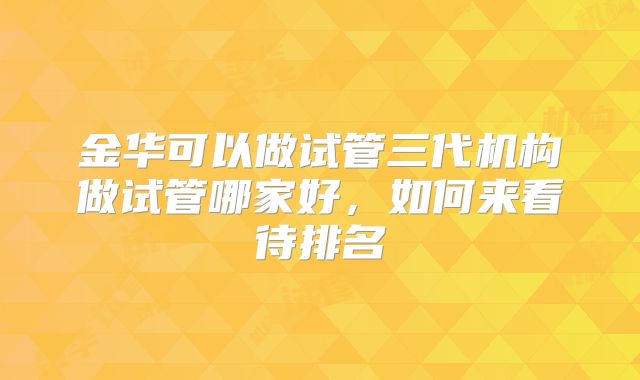 金华可以做试管三代机构做试管哪家好，如何来看待排名