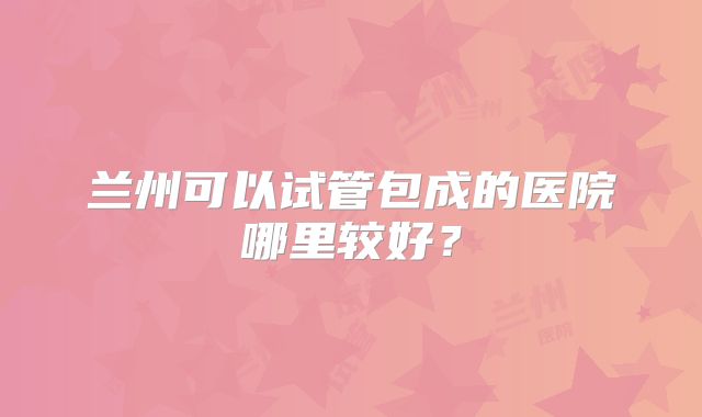 兰州可以试管包成的医院哪里较好？