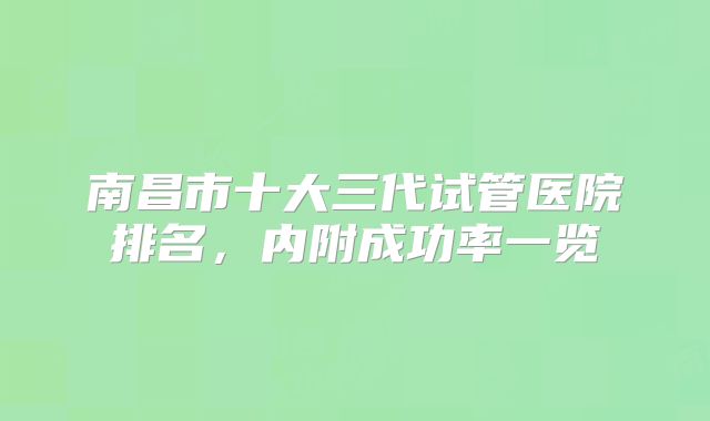 南昌市十大三代试管医院排名，内附成功率一览