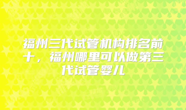 福州三代试管机构排名前十，福州哪里可以做第三代试管婴儿