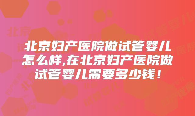 北京妇产医院做试管婴儿怎么样,在北京妇产医院做试管婴儿需要多少钱!