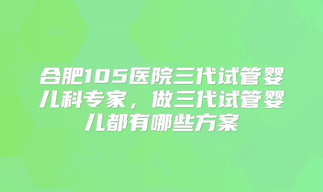 合肥105医院三代试管婴儿科专家，做三代试管婴儿都有哪些方案