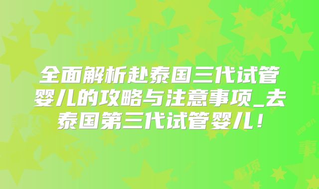 全面解析赴泰国三代试管婴儿的攻略与注意事项_去泰国第三代试管婴儿！