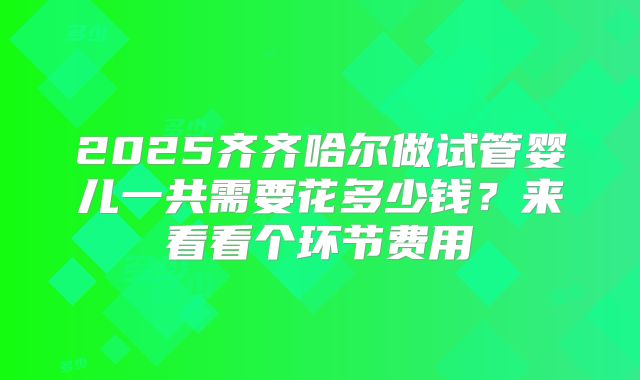 2025齐齐哈尔做试管婴儿一共需要花多少钱?来看看个环节费用