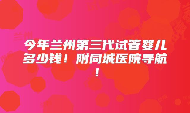今年兰州第三代试管婴儿多少钱！附同城医院导航！