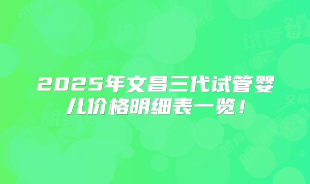 2025年文昌三代试管婴儿价格明细表一览！