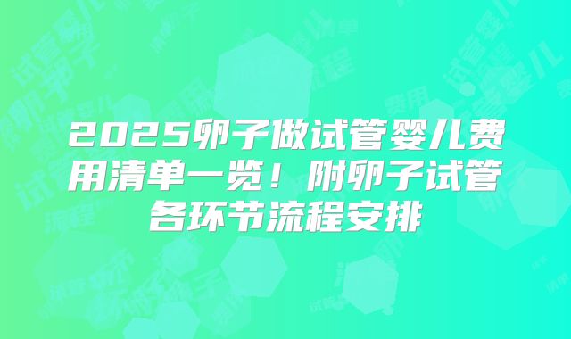 2025卵子做试管婴儿费用清单一览!附卵子试管各环节流程安排