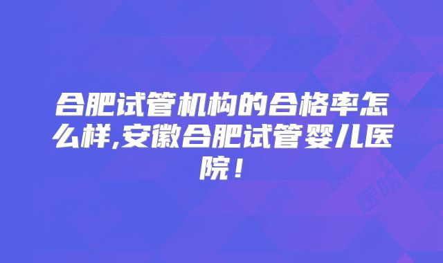 合肥试管机构的合格率怎么样,安徽合肥试管婴儿医院！