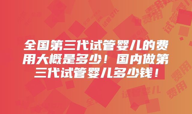 全国第三代试管婴儿的费用大概是多少！国内做第三代试管婴儿多少钱！