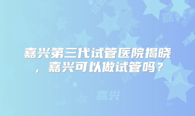 嘉兴第三代试管医院揭晓,嘉兴可以做试管吗?