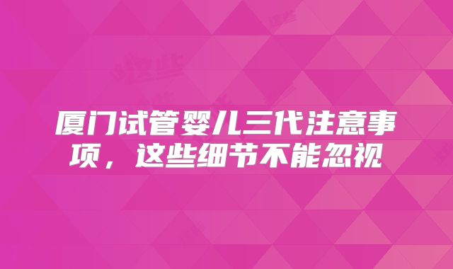 厦门试管婴儿三代注意事项，这些细节不能忽视