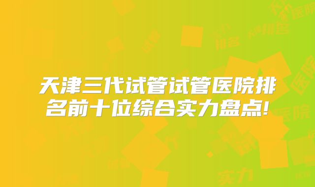 天津三代试管试管医院排名前十位综合实力盘点!