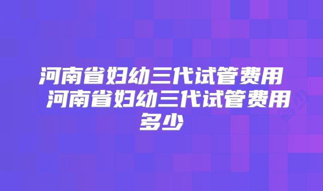 河南省妇幼三代试管费用 河南省妇幼三代试管费用多少