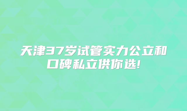 天津37岁试管实力公立和口碑私立供你选!