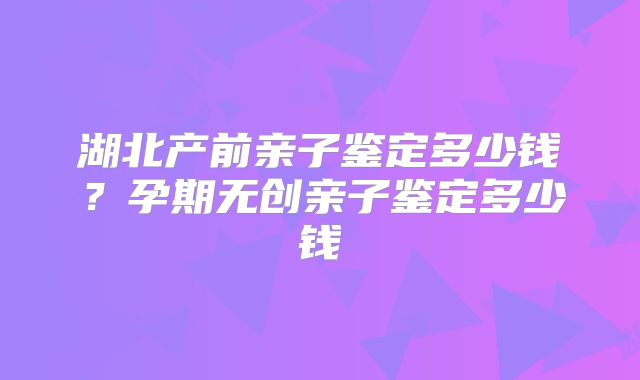 湖北产前亲子鉴定多少钱？孕期无创亲子鉴定多少钱