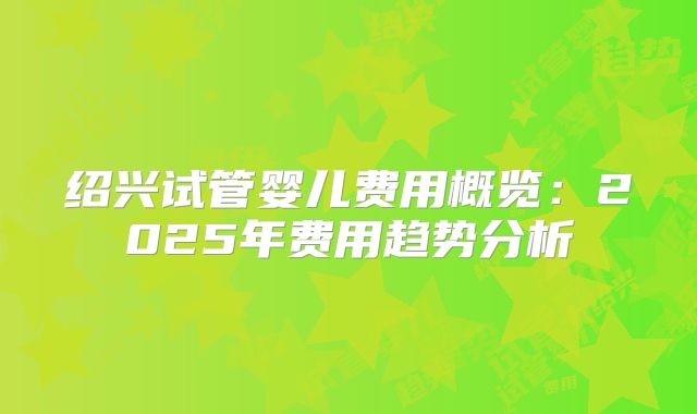 绍兴试管婴儿费用概览:2025年费用趋势分析