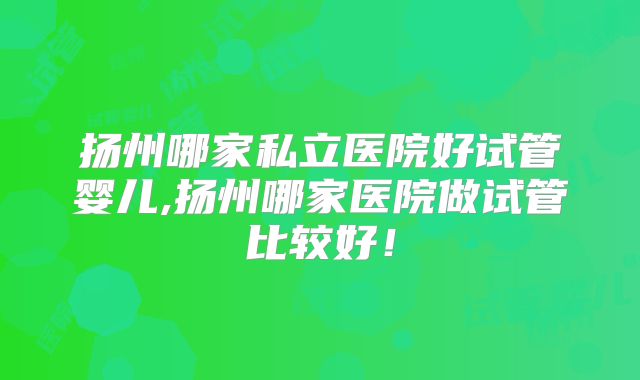 扬州哪家私立医院好试管婴儿,扬州哪家医院做试管比较好！