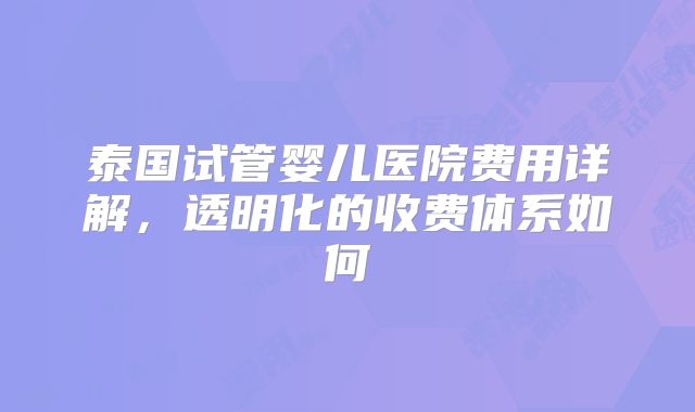 泰国试管婴儿医院费用详解，透明化的收费体系如何