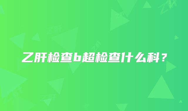乙肝检查b超检查什么科？