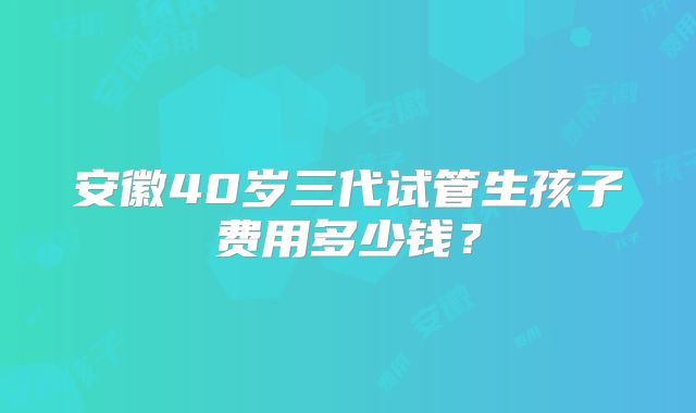 安徽40岁三代试管生孩子费用多少钱？