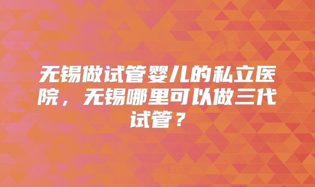 无锡做试管婴儿的私立医院，无锡哪里可以做三代试管？