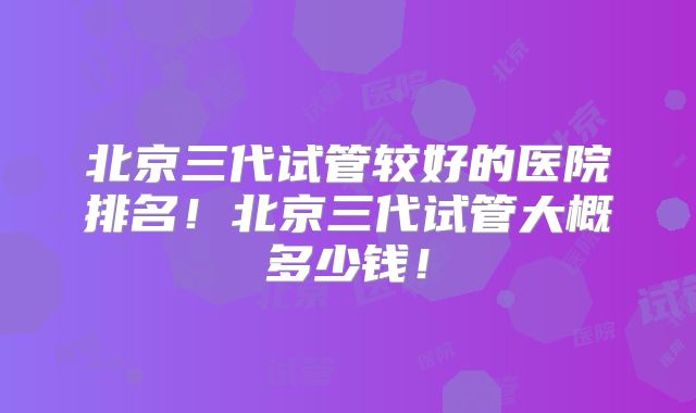 北京三代试管较好的医院排名！北京三代试管大概多少钱！