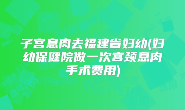 子宫息肉去福建省妇幼(妇幼保健院做一次宫颈息肉手术费用)