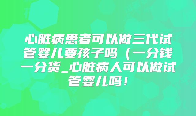 心脏病患者可以做三代试管婴儿要孩子吗（一分钱一分货_心脏病人可以做试管婴儿吗！