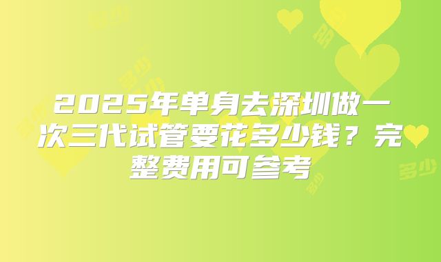 2025年单身去深圳做一次三代试管要花多少钱?完整费用可参考