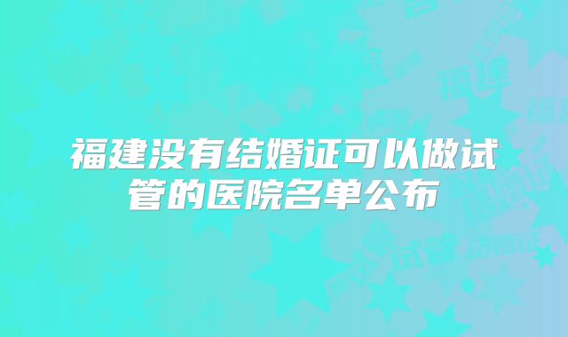 福建没有结婚证可以做试管的医院名单公布