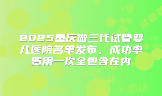 2025重庆做三代试管婴儿医院名单发布,成功率费用一次全包含在内