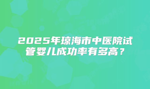 2025年琼海市中医院试管婴儿成功率有多高?