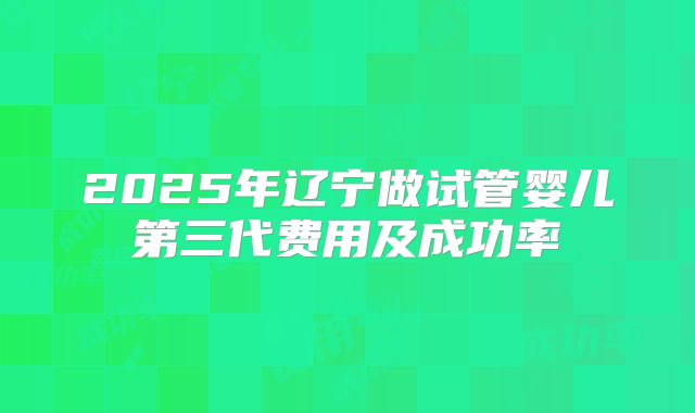 2025年辽宁做试管婴儿第三代费用及成功率