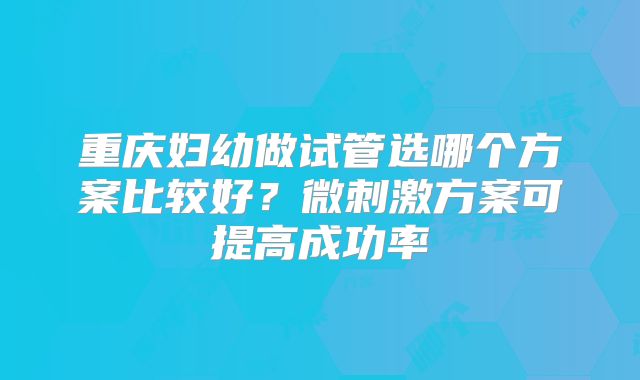 重庆妇幼做试管选哪个方案比较好？微刺激方案可提高成功率